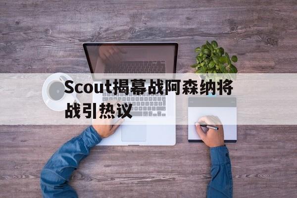 Scout揭幕战阿森纳将战引热议(朱开爆料scout和peyz又要去jdg)|IM电竞体育app